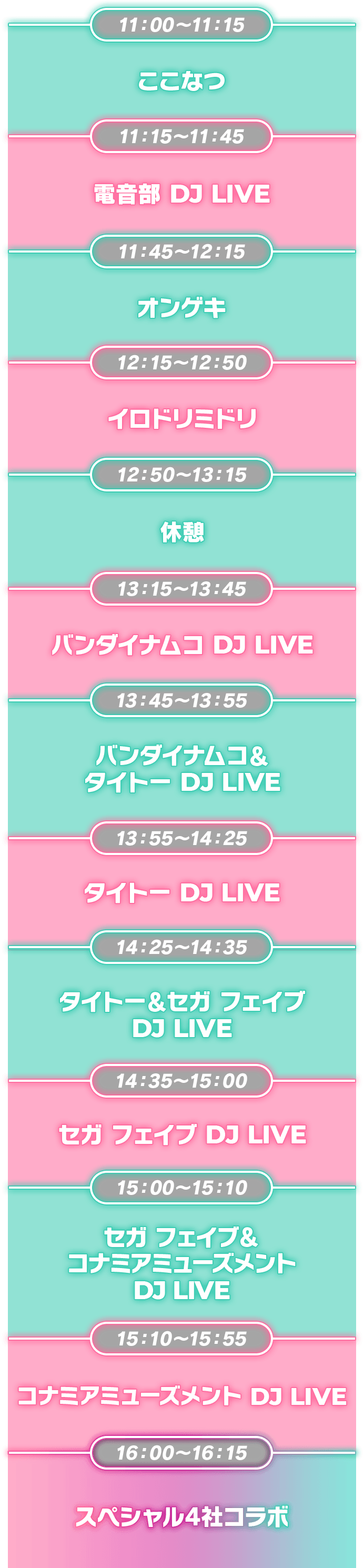 11:00~11:15 ここなつ ,11:15~11:45 電音部 DJ LIVE,11:45~12:15 オンゲキ,12:15~12:50 イロドリミドリ,12:50~13:15 休憩,13:15~13:45 バンダイナムコ DJ LIVE,13:45~13:55 バンダイナムコ& タイトー DJ LIVE,13:55~14:25 タイトー DJ LIVE,14:25~14:35 タイトー & セガフェイブ DJ LIVE,14:35~15:00 セガフェイブ DJ LIVE,15:00~15:10 セガフェイブ & コナミアミューズメント DJ LIVE,15:10~15:55 コナミアミューズメント DJ LIVE,16:00~16:15 スペシャル4社コラボ