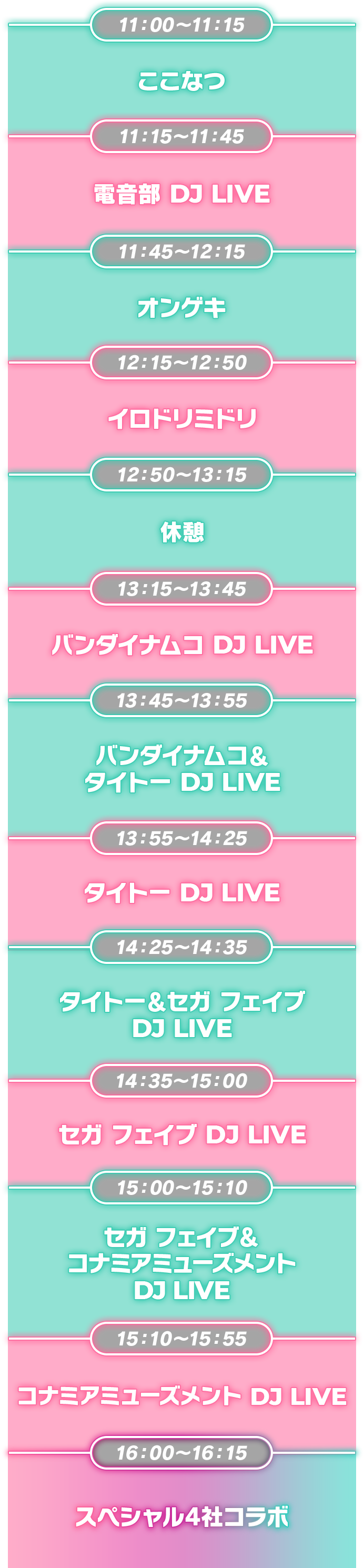 11:00~11:15 ここなつ ,11:15~11:45 電音部 DJ LIVE,11:45~12:15 オンゲキ,12:15~12:50 イロドリミドリ,12:50~13:15 休憩,13:15~13:45 バンダイナムコ DJ LIVE,13:45~13:55 バンダイナムコ& タイトー DJ LIVE,13:55~14:25 タイトー DJ LIVE,14:25~14:35 タイトー & セガフェイブ DJ LIVE,14:35~15:00 セガフェイブ DJ LIVE,15:00~15:10 セガフェイブ & コナミアミューズメント DJ LIVE,15:10~15:55 コナミアミューズメント DJ LIVE,16:00~16:15 スペシャル4社コラボ